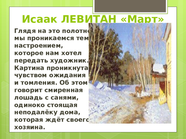 Исаак ЛЕВИТАН «Март» Глядя на это полотно мы проникаемся тем настроением, которое нам хотел передать художник. Картина проникнута чувством ожидания и томления. Об этом говорит смиренная лошадь с санями, одиноко стоящая неподалёку дома, которая ждёт своего хозяина. 