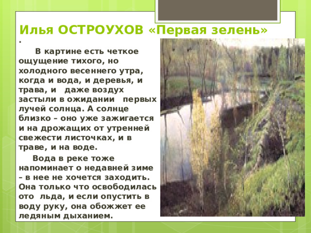 Илья ОСТРОУХОВ «Первая зелень» .  В картине есть четкое ощущение тихого, но холодного весеннего утра, когда и вода, и деревья, и трава, и даже воздух застыли в ожидании первых лучей солнца. А солнце близко – оно уже зажигается и на дрожащих от утренней свежести листочках, и в траве, и на воде.  Вода в реке тоже напоминает о недавней зиме – в нее не хочется заходить. Она только что освободилась ото льда, и если опустить в воду руку, она обожжет ее ледяным дыханием. 