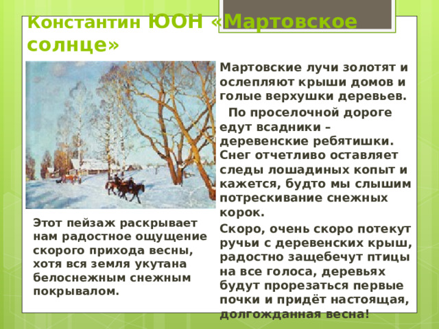 Константин ЮОН «Мартовское солнце» Мартовские лучи золотят и ослепляют крыши домов и голые верхушки деревьев.  По проселочной дороге едут всадники – деревенские ребятишки. Снег отчетливо оставляет следы лошадиных копыт и кажется, будто мы слышим потрескивание снежных корок. Скоро, очень скоро потекут ручьи с деревенских крыш, радостно защебечут птицы на все голоса, деревьях будут прорезаться первые почки и придёт настоящая, долгожданная весна! Этот пейзаж раскрывает нам радостное ощущение скорого прихода весны, хотя вся земля укутана белоснежным снежным покрывалом. 