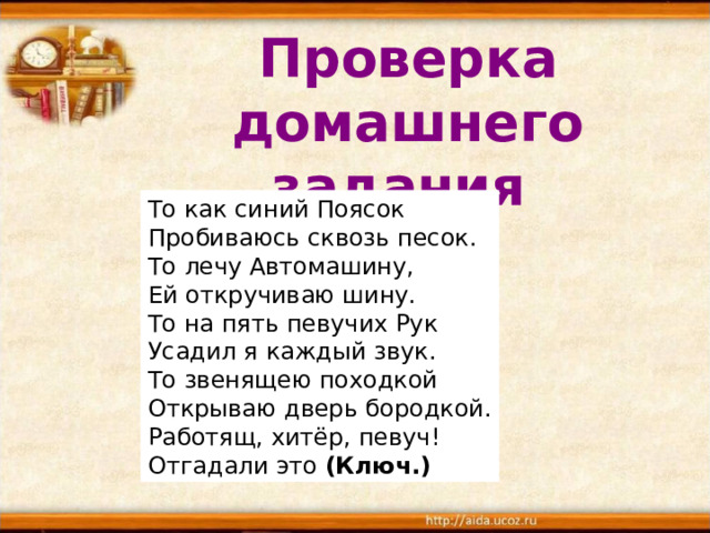 Проверка домашнего задания  То как синий Поясок  Пробиваюсь сквозь песок.  То лечу Автомашину,  Ей откручиваю шину.  То на пять певучих Рук  Усадил я каждый звук.  То звенящею походкой  Открываю дверь бородкой.  Работящ, хитёр, певуч!  Отгадали это  (Ключ.)  