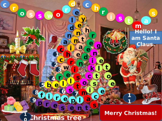 d c c r h r r e o s o s w s i s y l a t m e d h n r n Hello! I am Santa Claus. t m a e g a i e c n h e 1 d c e i r n 2 t w l k i 3 e c o t s r 4 l o e l s e b 5 t s i e 6 m 8 7 f i c 11 r e a p l 9 p r s e n e t s 11 . The main hero of this holiday 10 . The main decoration of the room 1. The light on the Christmas table  9 . The children like to get them on holidays 2. On top of the house  8 . If you are cold, sit down near the … 7. A plant with red berries 6 . Stuffed with sweets  5 . Jingle … 4. Santa’s favourite animal  3. Decorating the door  Merry Christmas! 10 Christmas tree 