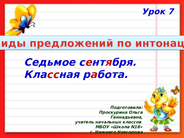 Урок 7 Виды предложений по интонации Седьмое с е нт я бря. Кла сс ная р а бота. Подготовила:  Проскурина Ольга Геннадьевна, учитель начальных классов МБОУ «Школа N18»  г. Нижнего Новгорода 