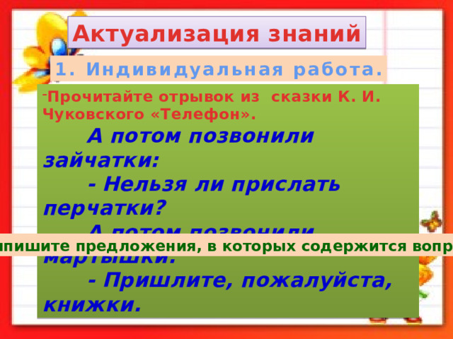 Актуализация знаний 1. Индивидуальная работа. Прочитайте отрывок из сказки К. И. Чуковского «Телефон».  А потом позвонили зайчатки:  - Нельзя ли прислать перчатки?  А потом позвонили мартышки:  - Пришлите, пожалуйста, книжки. - Выпишите предложения, в которых содержится вопрос. 