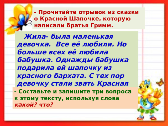 - Прочитайте отрывок из сказки о Красной Шапочке, которую написали братья Гримм.  Жила- была маленькая девочка. Все её любили. Но больше всех её любила бабушка. Однажды бабушка подарила ей шапочку из красного бархата. С тех пор девочку стали звать Красная Шапочка. - Составьте и запишите три вопроса к этому тексту, используя слова какой?  что? 