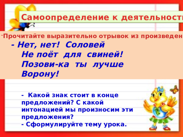 Самоопределение к деятельности. Прочитайте выразительно отрывок из произведения.  - Нет, нет! Соловей  Не поёт для свиней!  Позови-ка ты лучше  Ворону! - Какой знак стоит в конце предложений? С какой интонацией мы произносим эти предложения? - Сформулируйте тему урока. 