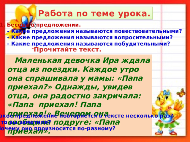 Работа по теме урока. Беседа о предложении.  - Какие предложения называются повествовательными?  - Какие предложения называются вопросительными?  - Какие предложения называются побудительными? Прочитайте текст.   Маленькая девочка Ира ждала отца из поездки. Каждое утро она спрашивала у мамы: «Папа приехал?» Однажды, увидев отца, она радостно закричала: «Папа приехал! Папа приехал!» Вечером она сообщила подруге: «Папа приехал». Какое предложение повторяется в тексте несколько раз?  Что вы заметили?  Почему оно произносится по-разному? 