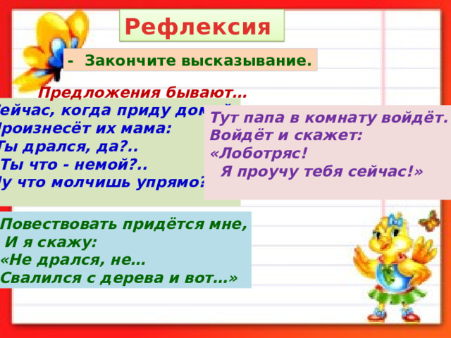 Рефлексия - Закончите высказывание. Предложения бывают… Сейчас, когда приду домой, Произнесёт их мама: Ты дрался, да?..  Ты что - немой?.. Ну что молчишь упрямо? Тут папа в комнату войдёт. Войдёт и скажет: «Лоботряс!  Я проучу тебя сейчас!»  Повествовать придётся мне,  И я скажу: «Не дрался, не… Свалился с дерева и вот…» 