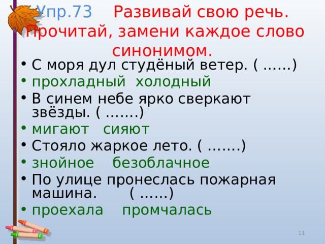 Упр.73 Развивай свою речь.  Прочитай, замени каждое слово синонимом. С моря дул студёный ветер. ( ……) прохладный холодный В синем небе ярко сверкают звёзды. ( …….) мигают сияют Стояло жаркое лето. ( …….) знойное безоблачное По улице пронеслась пожарная машина. ( ……) проехала промчалась  