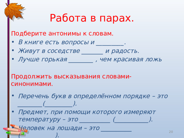 Работа  в  парах . Подберите  антонимы  к  словам . В  книге  есть  вопросы  и _________. Живут  в  соседстве _______ и  радость . Лучше  горькая ________ , чем  красивая  ложь Продолжить  высказывания  словами - синонимами . Перечень  букв  в  определённом  порядке  –  это ________(_________). Предмет , при  помощи  которого  измеряют  температуру  –  это __________ (___________). Человек  на  лошади  –  это __________ ( __________ ).  