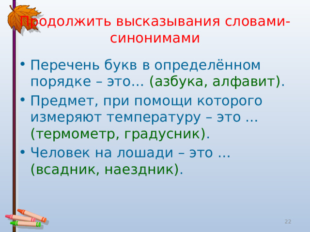 Продолжить высказывания словами-синонимами Перечень букв в определённом порядке – это… (азбука, алфавит) . Предмет, при помощи которого измеряют температуру – это … (термометр, градусник) . Человек на лошади – это … (всадник, наездник) .  