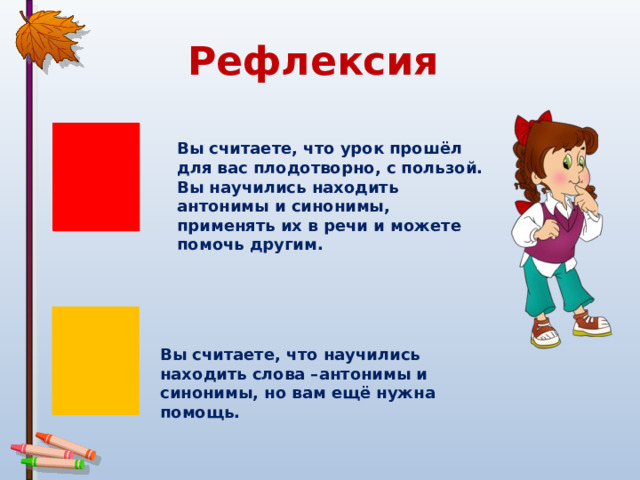 Рефлексия Вы считаете, что урок прошёл для вас плодотворно, с пользой. Вы научились находить антонимы и синонимы, применять их в речи и можете помочь другим. Вы считаете, что научились находить слова –антонимы и синонимы, но вам ещё нужна помощь. 