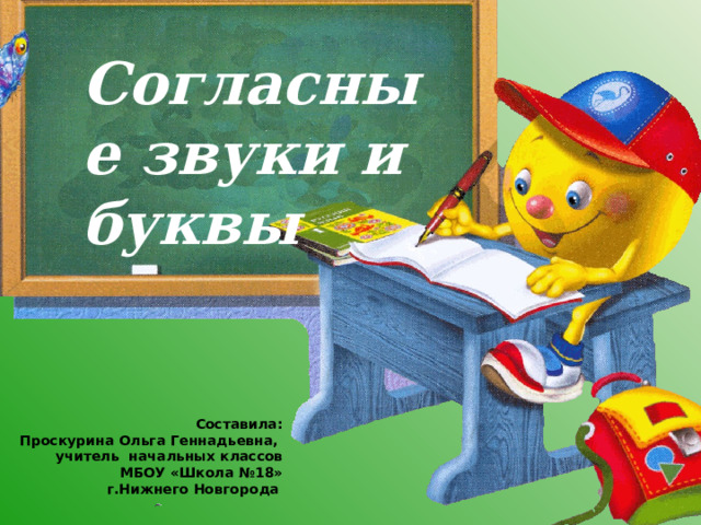 Согласные звуки и буквы Составила: Проскурина Ольга Геннадьевна, учитель начальных классов МБОУ «Школа №18» г.Нижнего Новгорода  