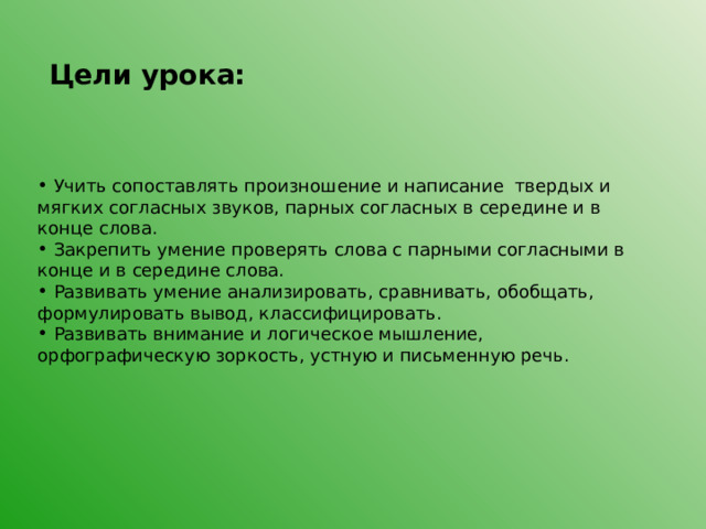 Цели урока:   Учить сопоставлять произношение и написание твердых и мягких согласных звуков, парных согласных в середине и в конце слова.  Закрепить умение проверять слова с парными согласными в конце и в середине слова.  Развивать умение анализировать, сравнивать, обобщать, формулировать вывод, классифицировать.  Развивать внимание и логическое мышление, орфографическую зоркость, устную и письменную речь. 