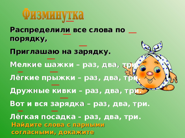 Распределили все слова по порядку, Приглашаю на зарядку. Мелкие шажки – раз, два, три. Лёгкие прыжки – раз, два, три. Дружные кивки – раз, два, три. Вот и вся зарядка – раз, два, три. Лёгкая посадка – раз, два, три. Найдите слова с парными согласными, докажите правильность написания 