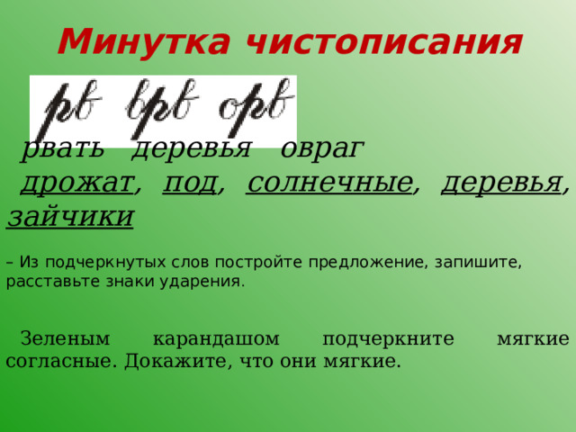 Минутка чистописания рвать деревья овраг дрожат , под , солнечные , деревья , зайчики  – Из подчеркнутых слов постройте предложение, запишите, расставьте знаки ударения . Зеленым карандашом подчеркните мягкие согласные. Докажите, что они мягкие. 