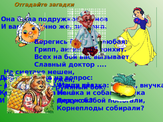 Отгадайте загадки Она была подружкой гномов  И вам, конечно же, знакома. Берегись болезнь любая:  Грипп, ангина и бронхит.  Всех на бой вас вызывает  Славный доктор ....   На сметане мешен,  На окошке стужен,  Круглый бок, румяный бок.  Покатился ....    Дай ответ мне на вопрос: - Кто в корзине Машу нёс, Кто садился на пенёк И хотел съесть пирожок? Что за сказка: кошка, внучка, Мышка и собака Жучка Деду с бабой помогали, Корнеплоды собирали? 