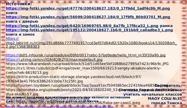 Источники: https:// img-fotki.yandex.ru/get/47776/200418627.183/0_17f9dd_1adf4c9b_M.png  книга https:// img-fotki.yandex.ru/get/56099/200418627.184/0_17f9fb_80b93701_M.png  книга с дверью https:// img-fotki.yandex.ru/get/6420/16969765.98/0_6a7fb_17f6ca52_L.png  рамка https:// img-fotki.yandex.ru/get/195132/200418627.1b6/0_191bb9_ca0adbe3_L.png  книга и замок https:// img2.labirint.ru/rcimg/291d866b7777491917ccd3ef07d64df2/1920x1080/books14/130208/ph_2.jpg?1568388303  https:// ds05.infourok.ru/uploads/ex/00fd/0017cebc-57bd0ede/hello_html_m35f20a9b.jpg  https:// i.ytimg.com/vi/lOAl4Q8tZYE/maxresdefault.jpg  https://www.tdkarandash.ru/upload/iblock/51d/51d65ee5bf1088bb27995d7423c96b9c.JPG https://cv1.litres.ru/pub/c/pdf-kniga/cover_max1500/6619213-sergey-aksakov-alenkiy-cvetochek-6619213.jpg https://bitrix-production-static-storage.storage.yandexcloud.net/iblock/c97/c976b43e41795c63862631b0e73c25fc.jpg https://tyumen.toystown.ru/upload/iblock/3aa/3aaa91ecf5045865ec2241fdea46859a.jpeg https://phonoteka.org/uploads/posts/2021-04/1618820240_53-phonoteka_org-p-skazochnii-fon-dlya-skazki-57.jpg https://fb.ru/misc/i/gallery/56028/1910513.jpg https://www.centropsy.it/wp-content/uploads/2017/06/fiaba-per-caso1.jpeg https:// qpimebel.ru/image/catalog/qpimebel/ipm/polka8.jpg https:// www.culture.ru/storage/images/58a6d8c1cb971eb0c89d1d6aac9e9843/38379b4292606f95aff66cf08cdd7537.jpeg    Составитель: Слиткова Галина Анатольевна учитель начальных классов МАОУ СОШ №35 города Томска На момент создания презентации все ссылки являются активными Сайт:https://nsportal.ru/slitkova-galina-anatolevna 