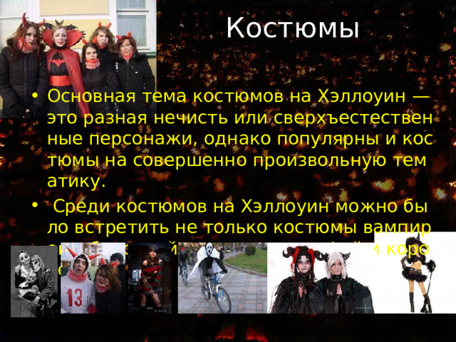  Костюмы Основная тема костюмов на Хэллоуин — это разная нечисть или сверхъестественные персонажи, однако популярны и костюмы на совершенно произвольную тематику.  Среди костюмов на Хэллоуин можно было встретить не только костюмы вампиров, оборотней или ведьм, но фей и королев. 
