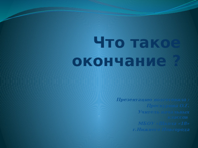 Что такое окончание ? Презентацию подготовила : Проскурина О.Г. Учитель начальных классов МБОУ «Школа «18» г.Нижнего Новгорода 