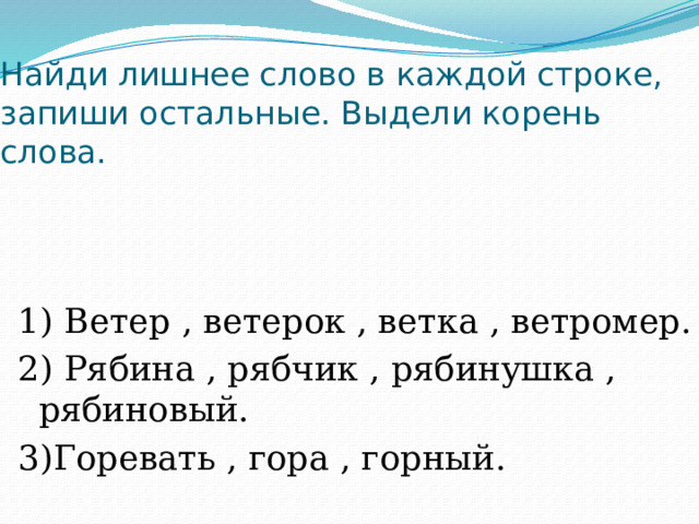 Найди лишнее слово в каждой строке, запиши остальные. Выдели корень слова. 1) Ветер , ветерок , ветка , ветромер. 2) Рябина , рябчик , рябинушка , рябиновый. 3)Горевать , гора , горный. 