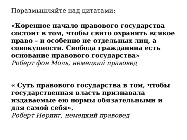 Поразмышляйте над цитатами: «Коренное начало правового государства состоит в том, чтобы свято охранять всякое право – и особенно не отдельных лиц, а совокупности. Свобода гражданина есть основание правового государства» Роберт фон Моль, немецкий правовед « Суть правового государства в том, чтобы государственная власть признавала издаваемые ею нормы обязательными и для самой себя». Роберт Иеринг, немецкий правовед  