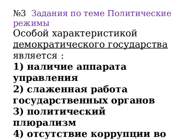 № 3 Задания по теме Политические режимы Особой характеристикой демократического государства является : 1) наличие аппарата управления 2) слаженная работа государственных органов 3) политический плюрализм 4) отсутствие коррупции во властных структурах  