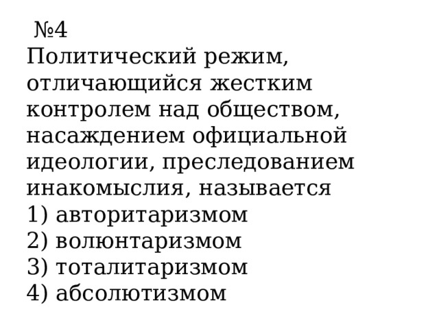  № 4 Политический режим, отличающийся жестким контролем над обществом, насаждением официальной идеологии, преследованием инакомыслия, называется  1) авторитаризмом 2) волюнтаризмом 3) тоталитаризмом 4) абсолютизмом 
