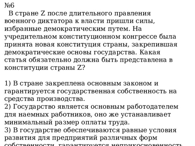 № 6  В стране Z после длительного правления военного диктатора к власти пришли силы, избранные демократическим путем. На учредительном конституционном конгрессе была принята новая конституция страны, закрепившая демократические основы государства. Какая статья обязательно должна быть представлена в конституции страны Z?  1) В стране закреплена основным законом и гарантируется государственная собственность на средства производства. 2) Государство является основным работодателем для наемных работников, оно же устанавливает минимальный размер оплаты труда. 3) В государстве обеспечиваются равные условия развития для предприятий различных форм собственности, гарантируется неприкосновенность частной собственности. 4) Государство принимает директивные планы развития экономики страны на долгосрочную перспективу. 