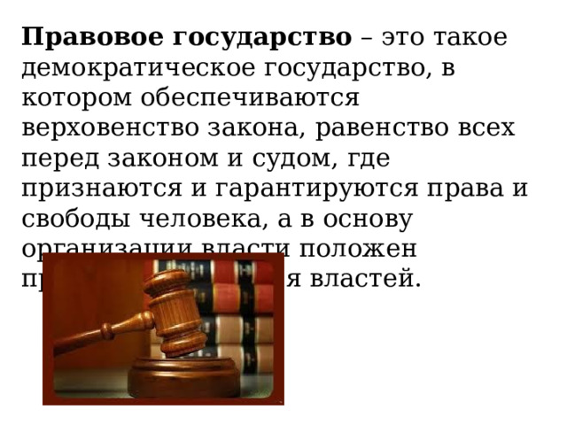 Правовое государство  – это такое демократическое государство, в котором обеспечиваются верховенство закона, равенство всех перед законом и судом, где признаются и гарантируются права и свободы человека, а в основу организации власти положен принцип разделения властей. 