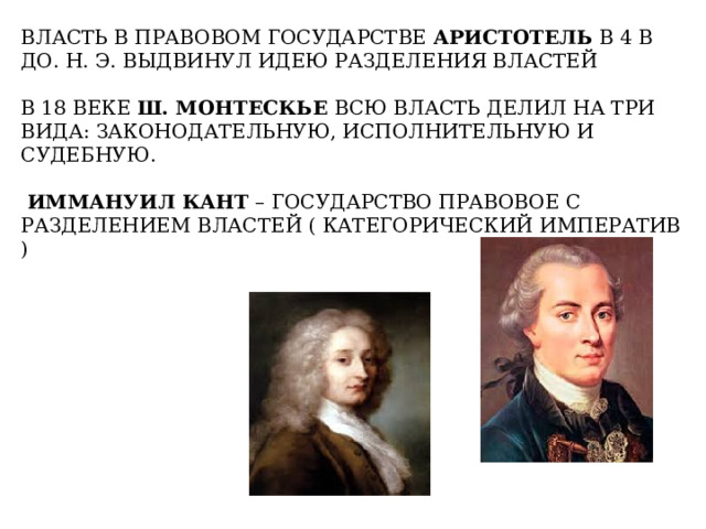 ВЛАСТЬ В ПРАВОВОМ ГОСУДАРСТВЕ АРИСТОТЕЛЬ В 4 В ДО. Н. Э. ВЫДВИНУЛ ИДЕЮ РАЗДЕЛЕНИЯ ВЛАСТЕЙ В 18 ВЕКЕ Ш. МОНТЕСКЬЕ ВСЮ ВЛАСТЬ ДЕЛИЛ НА ТРИ ВИДА: ЗАКОНОДАТЕЛЬНУЮ, ИСПОЛНИТЕЛЬНУЮ И СУДЕБНУЮ.  ИММАНУИЛ  КАНТ – ГОСУДАРСТВО ПРАВОВОЕ С РАЗДЕЛЕНИЕМ ВЛАСТЕЙ ( КАТЕГОРИЧЕСКИЙ ИМПЕРАТИВ ) 