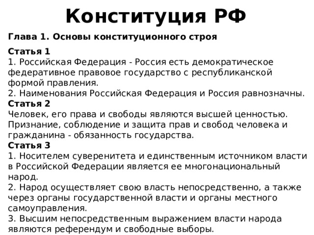 Конституция РФ Глава 1. Основы конституционного строя  Статья 1 1. Российская Федерация - Россия есть демократическое федеративное правовое государство с республиканской формой правления. 2. Наименования Российская Федерация и Россия равнозначны. Статья 2 Человек, его права и свободы являются высшей ценностью. Признание, соблюдение и защита прав и свобод человека и гражданина - обязанность государства. Статья 3 1. Носителем суверенитета и единственным источником власти в Российской Федерации является ее многонациональный народ. 2. Народ осуществляет свою власть непосредственно, а также через органы государственной власти и органы местного самоуправления. 3. Высшим непосредственным выражением власти народа являются референдум и свободные выборы. 4. Никто не может присваивать власть в Российской Федерации. Захват власти или присвоение властных полномочий преследуется по федеральному закону. 