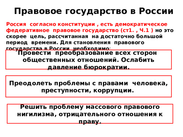 Правовое государство в России Россия согласно конституции , есть демократическое федеративное правовое государство (ст1. , Ч.1 ) но это скорее цель, рассчитанная на достаточно большой период времени. Для становления правового государства в России необходимо : Провести преобразование всех сторон общественных отношений. Ослабить давление бюрократии. Преодолеть проблемы с правами человека, преступности, коррупции. Решить проблему массового правового нигилизма, отрицательного отношения к праву. 