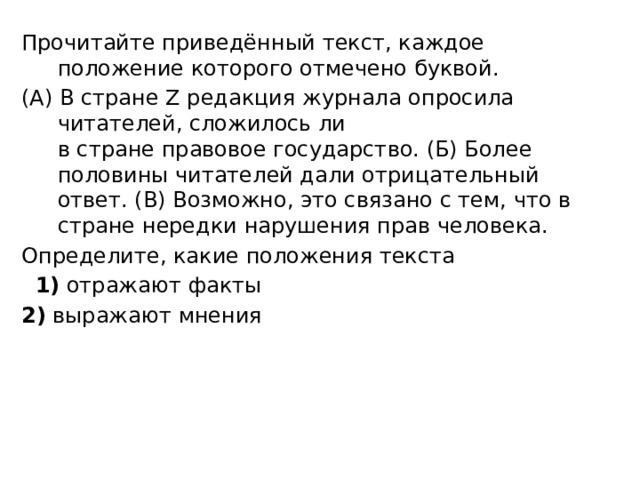 Прочитайте приведённый текст, каждое положение которого отмечено буквой. (А) В стране Z редакция журнала опросила читателей, сложилось ли   в стране правовое государство. (Б) Более половины читателей дали отрицательный ответ. (В) Возможно, это связано с тем, что в стране нередки нарушения прав человека. Определите, какие положения текста    1)  отражают факты 2)  выражают мнения 