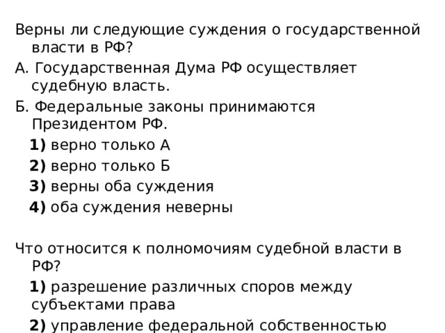 Верны ли следующие суждения о государственной власти в РФ? А. Государственная Дума РФ осуществляет судебную власть. Б. Федеральные законы принимаются Президентом РФ.     1)  верно только А     2)  верно только Б     3)  верны оба суждения     4)  оба суждения неверны Что относится к полномочиям судебной власти в РФ?     1)  разрешение различных споров между субъектами права     2)  управление федеральной собственностью     3)  назначение высшего командования Вооружённых Сил РФ     4)  определение даты выборов Президента РФ 