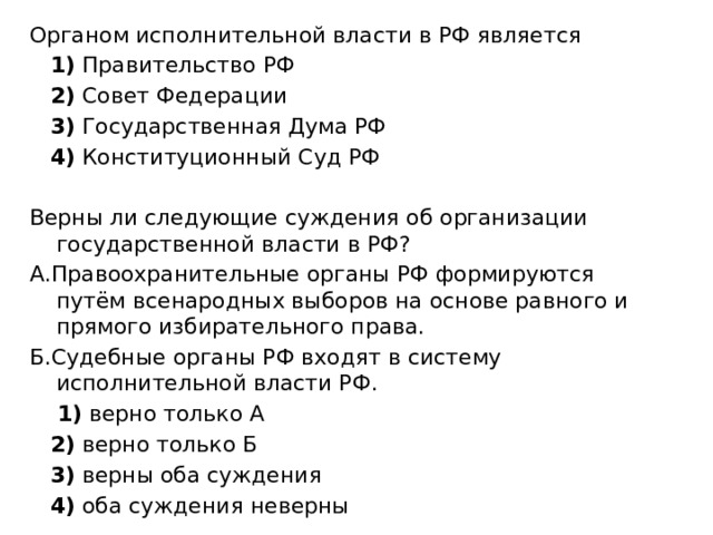 Органом исполнительной власти в РФ является     1)  Правительство РФ     2)  Совет Федерации     3)  Государственная Дума РФ     4)  Конституционный Суд РФ Верны ли следующие суждения об организации государственной власти в РФ? А.Правоохранительные органы РФ формируются путём всенародных выборов на основе равного и прямого избирательного права. Б.Судебные органы РФ входят в систему исполнительной власти РФ.      1)  верно только А     2)  верно только Б     3)  верны оба суждения     4)  оба суждения неверны 
