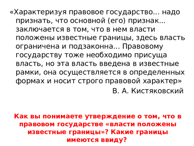 «Характеризуя правовое государство... надо признать, что основной (его) признак... заключается в том, что в нем власти положены известные границы, здесь власть ограничена и подзаконна... Правовому государству тоже необходимо присуща власть, но эта власть введена в известные рамки, она осуществляется в определенных формах и носит строго правовой характер» В. А. Кистяковский  Как вы понимаете утверждение о том, что в правовом государстве «власти положены известные границы»? Какие границы имеются ввиду? 