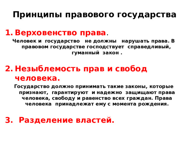 Принципы правового государства Верховенство права . Человек и государство не должны нарушать права. В правовом государстве господствует справедливый, гуманный закон .  Незыблемость прав и свобод человека. Государство должно принимать такие законы, которые признают, гарантируют и надежно защищают права человека, свободу и равенство всех граждан. Права человека принадлежат ему с момента рождения.  3. Разделение властей. 