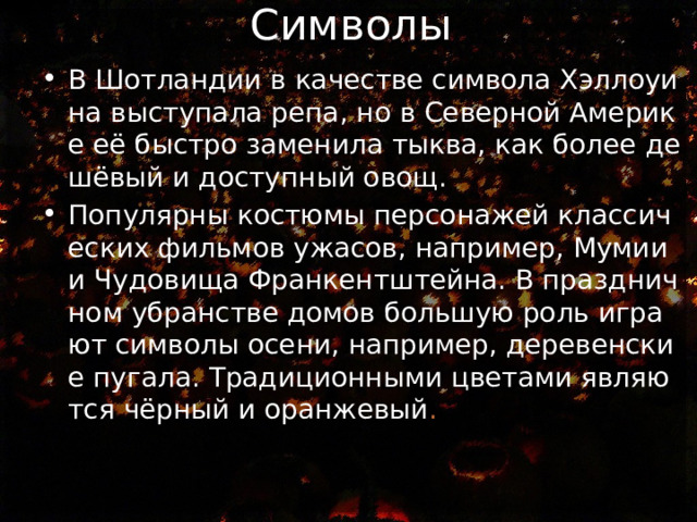 Символы В Шотландии в качестве символа Хэллоуина выступала репа, но в Северной Америке её быстро заменила тыква, как более дешёвый и доступный овощ. Популярны костюмы персонажей классических фильмов ужасов, например, Мумии и Чудовища Франкентштейна. В праздничном убранстве домов большую роль играют символы осени, например, деревенские пугала. Традиционными цветами являются чёрный и оранжевый . 