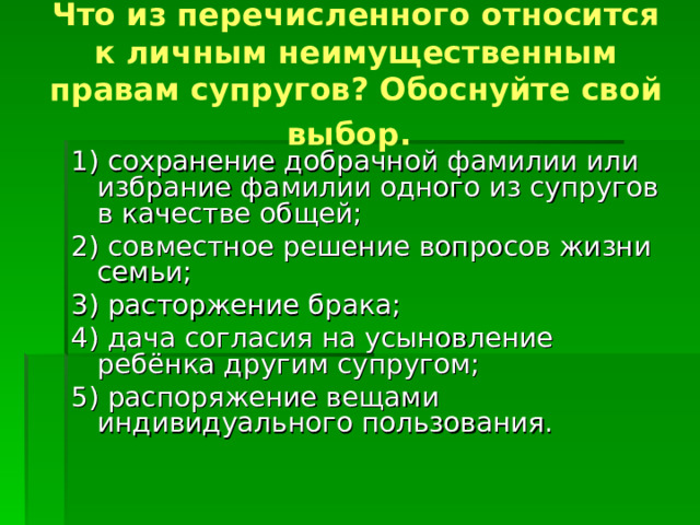 Что из перечисленного относится к личным неимущественным правам супругов? Обоснуйте свой выбор.  1) сохранение добрачной фамилии или избрание фамилии одного из супругов в качестве общей; 2) совместное решение вопросов жизни семьи; 3) расторжение брака; 4) дача согласия на усыновление ребёнка другим супругом; 5) распоряжение вещами индивидуального пользования. 