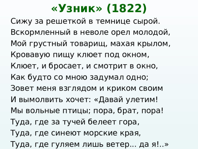 «Узник» (1822) Сижу за решеткой в темнице сырой. Вскормленный в неволе орел молодой, Мой грустный товарищ, махая крылом, Кровавую пищу клюет под окном, Клюет, и бросает, и смотрит в окно, Как будто со мною задумал одно; Зовет меня взглядом и криком своим И вымолвить хочет: «Давай улетим! Мы вольные птицы; пора, брат, пора! Туда, где за тучей белеет гора, Туда, где синеют морские края, Туда, где гуляем лишь ветер... да я!..» 