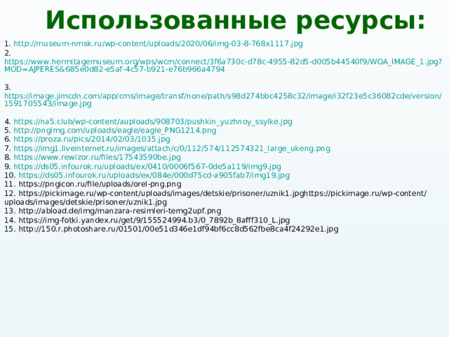 Использованные ресурсы: 1. http://museum-nmsk.ru/wp-content/uploads/2020/06/img-03-8-768x1117.jpg  2. https://www.hermitagemuseum.org/wps/wcm/connect/3f6a730c-d78c-4955-82d5-d005b44540f9/WOA_IMAGE_1.jpg?MOD=AJPERES&685e0d82-e5af-4c57-b921-e76b966a4794  3. https://image.jimcdn.com/app/cms/image/transf/none/path/s98d274bbc4258c32/image/i32f23e5c36082cde/version/1591705543/image.jpg  4. https://na5.club/wp-content/auploads/908703/pushkin_yuzhnoy_ssylke.jpg  5. http://pngimg.com/uploads/eagle/eagle_PNG1214.png  6. https://proza.ru/pics/2014/02/03/1035.jpg  7. https://img1.liveinternet.ru/images/attach/c/0/112/574/112574321_large_ukeng.png  8. https://www.rewizor.ru/files/17543590be.jpg  9. https://ds05.infourok.ru/uploads/ex/0410/0006f567-0de5a119/img9.jpg  10. https://ds05.infourok.ru/uploads/ex/084e/000d75cd-a905fab7/img19.jpg 11. https://pngicon.ru/file/uploads/orel-png.png  12. https://pickimage.ru/wp-content/uploads/images/detskie/prisoner/uznik1.jpghttps://pickimage.ru/wp-content/uploads/images/detskie/prisoner/uznik1.jpg  13. http://abload.de/img/manzara-resimleri-temg2upf.png  14. https://img-fotki.yandex.ru/get/9/155524994.b3/0_7892b_8afff310_L.jpg  15. http://150.r.photoshare.ru/01501/00e51d346e1df94bf6cc8d562fbe8ca4f24292e1.jpg  