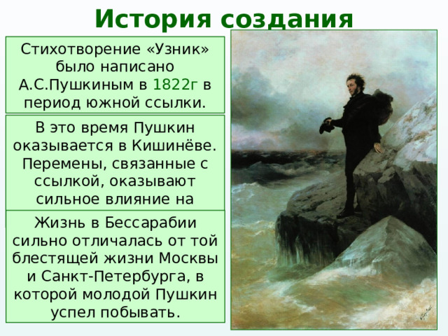 История создания Стихотворение «Узник» было написано А.С.Пушкиным в 1822г в период южной ссылки. В это время Пушкин оказывается в Кишинёве. Перемены, связанные с ссылкой, оказывают сильное влияние на поэта. Жизнь в Бессарабии сильно отличалась от той блестящей жизни Москвы и Санкт-Петербурга, в которой молодой Пушкин успел побывать. 