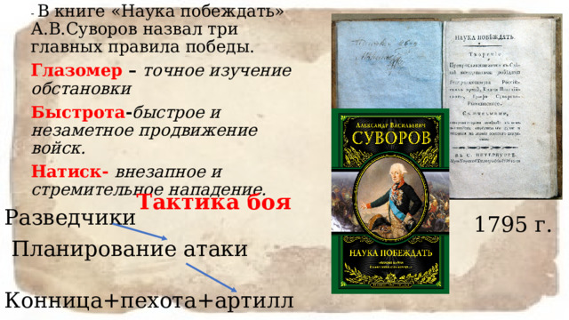 - В книге «Наука побеждать» А.В.Суворов назвал три главных правила победы. Глазомер – точное изучение обстановки Быстрота - быстрое и незаметное продвижение войск. Натиск- внезапное  и стремительное нападение. Тактика боя Разведчики  Планирование атаки Конница+пехота+артиллерия 1795 г. 