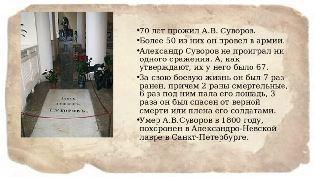 70 лет прожил А.В. Суворов. Более 50 из них он провел в армии. Александр Суворов не проиграл ни одного сражения. А, как утверждают, их у него было 67. За свою боевую жизнь он был 7 раз ранен, причем 2 раны смертельные, 6 раз под ним пала его лошадь, 3 раза он был спасен от верной смерти или плена его солдатами. Умер А.В.Суворов в 1800 году, похоронен в Александро-Невской лавре в Санкт-Петербурге. 