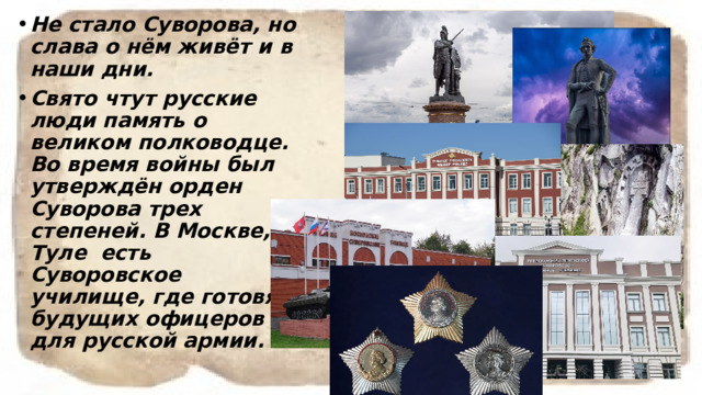 Не стало Суворова, но слава о нём живёт и в наши дни. Свято чтут русские люди память о великом полководце. Во время войны был утверждён орден Суворова трех степеней. В Москве, Туле есть Суворовское  училище, где готовят будущих офицеров для русской армии.  