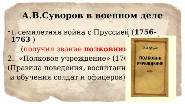 А.В.Суворов в военном деле 1. семилетняя война с Пруссией ( 1756-1763 )  ( получил звание полковника ) «Полковое учреждение» (1765 г.) (Правила поведения, воспитания  и обучения солдат и офицеров) 
