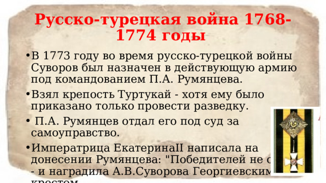 Русско-турецкая война 1768-1774 годы В 1773 году во время русско-турецкой войны Суворов был назначен в действующую армию под командованием П.А. Румянцева. Взял крепость Туртукай - хотя ему было приказано только провести разведку.  П.А. Румянцев отдал его под суд за самоуправство. Императрица ЕкатеринаII написала на донесении Румянцева: 
