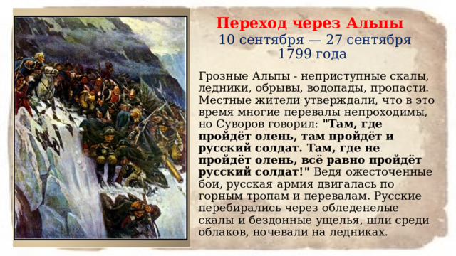 Переход через Альпы   10 сентября — 27 сентября 1799 года Грозные Альпы - неприступные скалы, ледники, обрывы, водопады, пропасти. Местные жители утверждали, что в это время многие перевалы непроходимы, но Суворов говорил:  