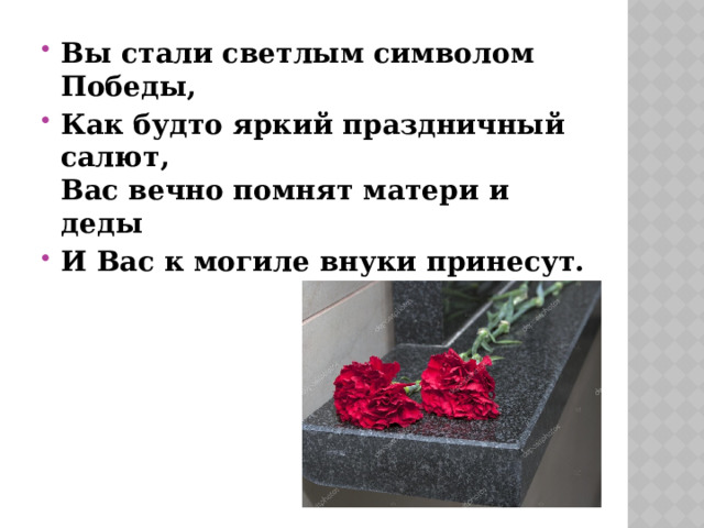 Вы стали светлым символом Победы, Как будто яркий праздничный салют,   Вас вечно помнят матери и деды И Вас к могиле внуки принесут. 