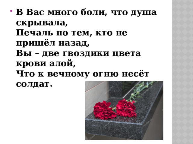 В Вас много боли, что душа скрывала,   Печаль по тем, кто не пришёл назад,   Вы – две гвоздики цвета крови алой,   Что к вечному огню несёт солдат. 